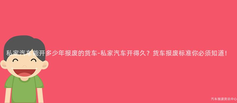 私家汽车能开多少年报废的货车-私家汽车开得久？货车报废标准你必须知道！