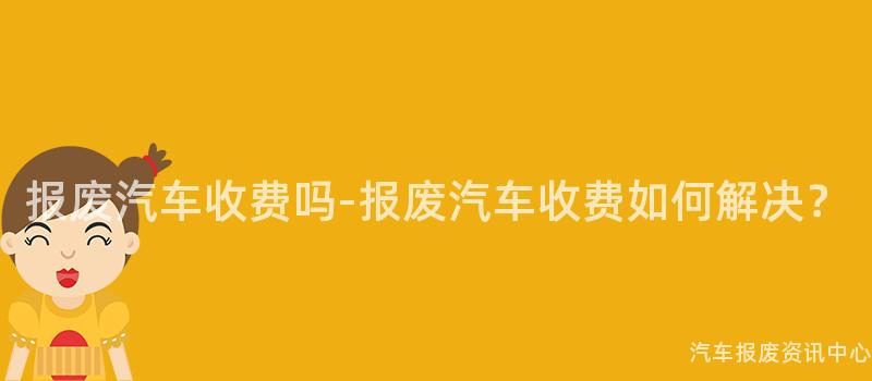 报废汽车收费吗-报废汽车收费如何解决？