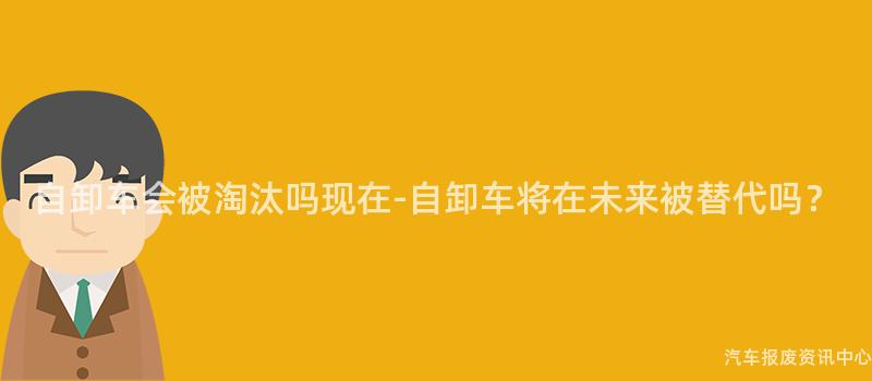 自卸车会被淘汰吗现在-自卸车将在未来被替代吗？