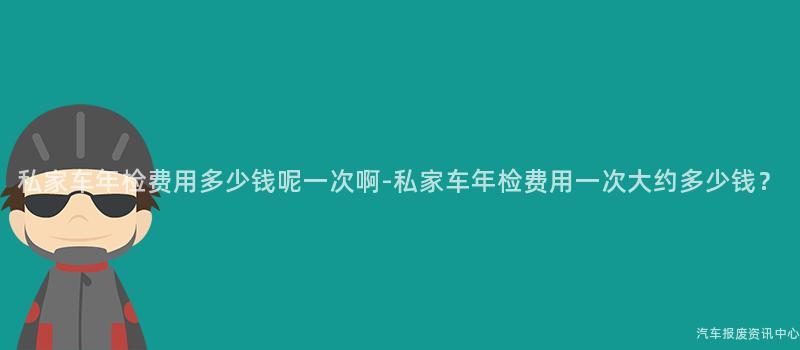 私家车年检费用多少钱呢一次啊-私家车年检费用一次大约多少钱？