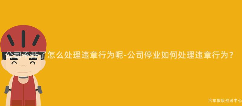 公司不开了怎么处理违章行为呢-公司停业如何处理违章行为？