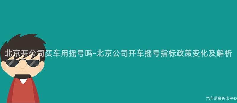 北京开公司买车用摇号吗-北京公司开车摇号指标政策变化及解析