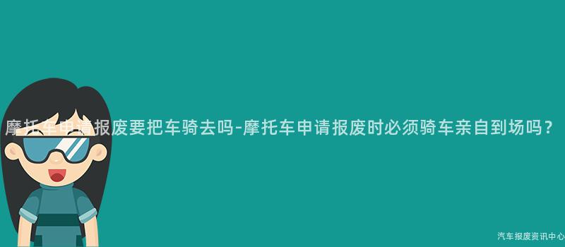 摩托车申请报废要把车骑去吗-摩托车申请报废时必须骑车亲自到场吗？