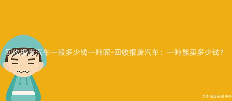 回收报废汽车一般多少钱一吨呢-回收报废汽车：一吨能卖多少钱？