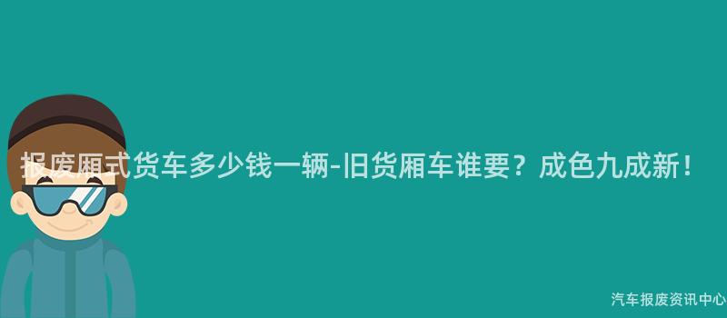 报废厢式货车多少钱一辆-旧货厢车谁要？成色九成新！