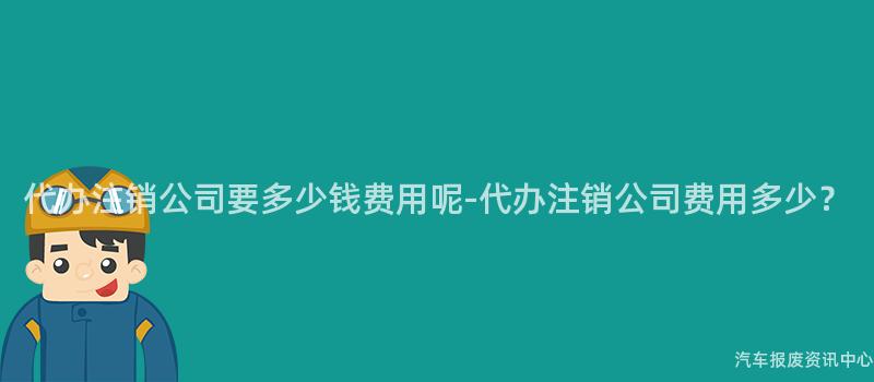 代办注销公司要多少钱费用呢-代办注销公司费用多少？