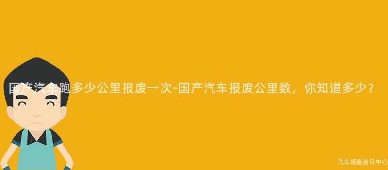 国产汽车跑多少公里报废一次-国产汽车报废公里数，你知道多少？