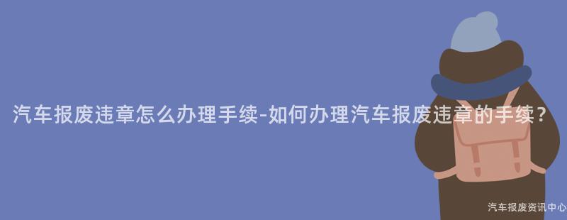 汽车报废违章怎么办理手续-如何办理汽车报废违章的手续？