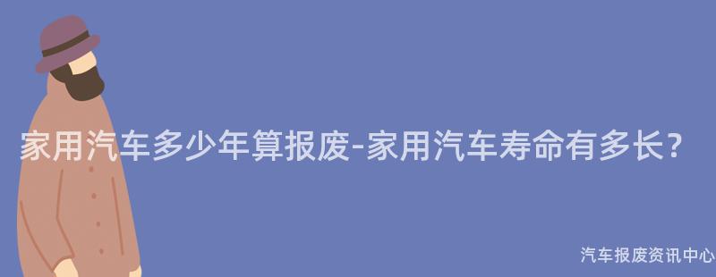 家用汽车多少年算报废-家用汽车寿命有多长？