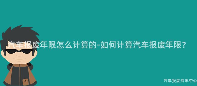 汽车报废年限怎么计算的-如何计算汽车报废年限？