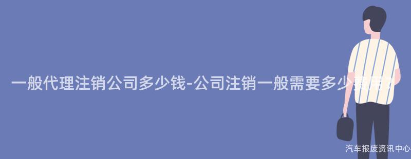 一般代理注销公司多少钱-公司注销一般需要多少费用？