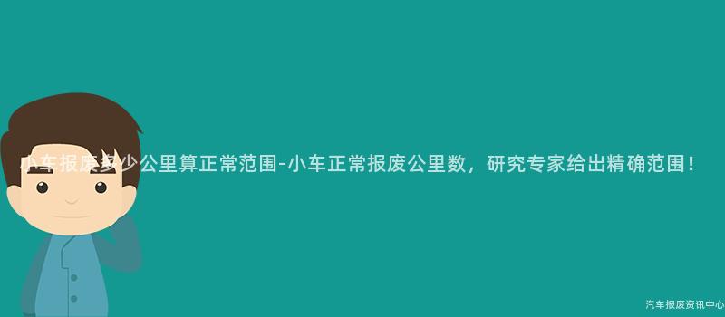 小车报废多少公里算正常范围-小车正常报废公里数，研究专家给出精确范围！