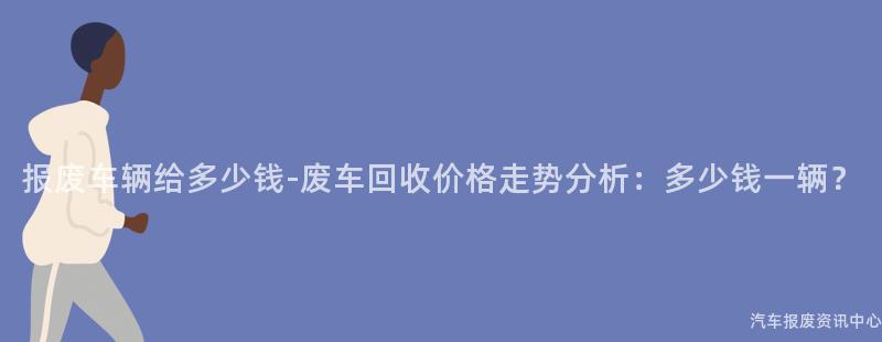 报废车辆给多少钱-废车回收价格走势分析：多少钱一辆？