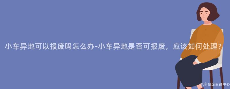 小车异地可以报废吗怎么办-小车异地是否可报废，应该如何处理？