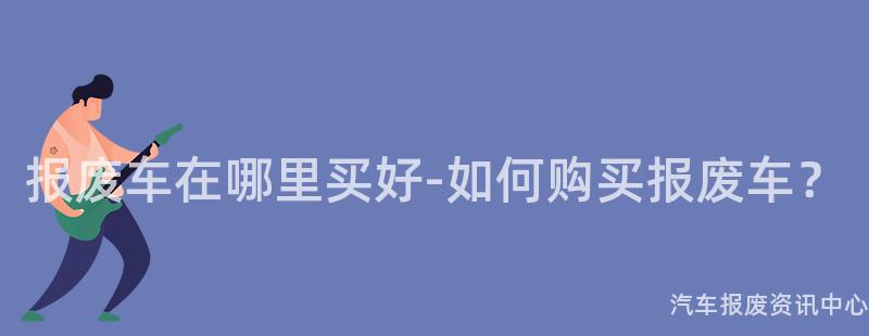 报废车在哪里买好-如何购买报废车？