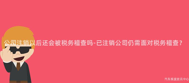 公司注销以后还会被税务稽查吗-已注销公司仍需面对税务稽查？
