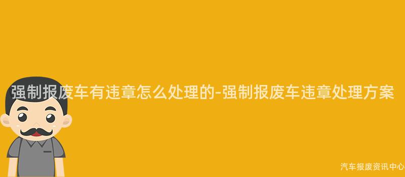 强制报废车有违章怎么处理的-强制报废车违章处理方案