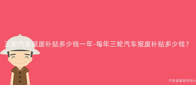 三轮汽车报废补贴多少钱一年-每年三轮汽车报废补贴多少钱？