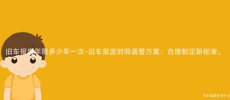 旧车报废年限多少年一次-旧车报废时间调整方案：合理制定新标准。
