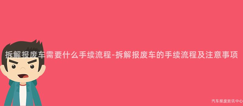 拆解报废车需要什么手续流程-拆解报废车的手续流程及注意事项