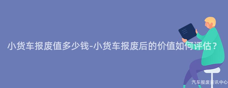 小货车报废值多少钱-小货车报废后的价值如何评估？