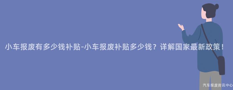 小车报废有多少钱补贴-小车报废补贴多少钱？详解国家最新政策！