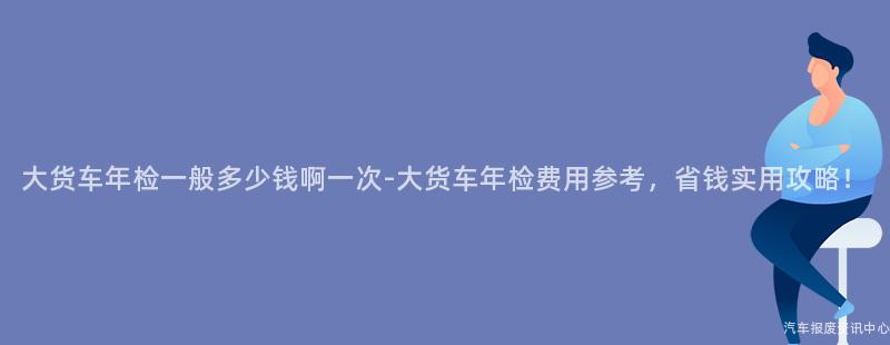 大货车年检一般多少钱啊一次-大货车年检费用参考，省钱实用攻略！