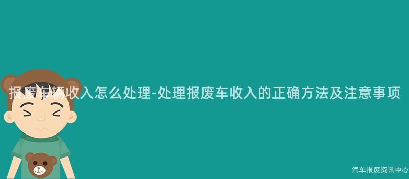 报废车辆收入怎么处理-处理报废车收入的正确方法及注意事项