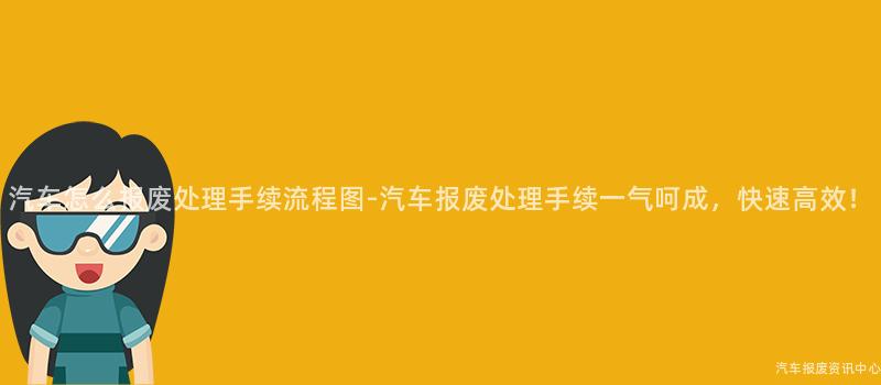 汽车怎么报废处理手续流程图-汽车报废处理手续一气呵成，快速高效！