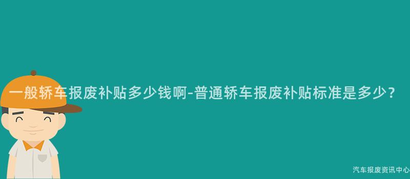 一般轿车报废补贴多少钱啊-普通轿车报废补贴标准是多少？