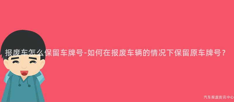 报废车怎么保留车牌号-如何在报废车辆的情况下保留原车牌号？