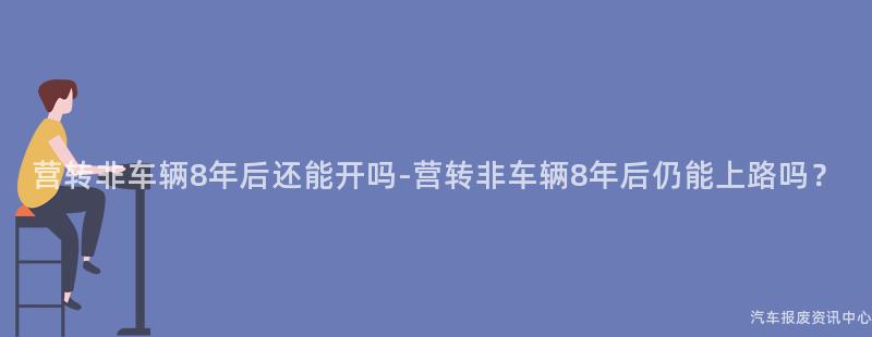 营转非车辆8年后还能开吗-营转非车辆8年后仍能上路吗？
