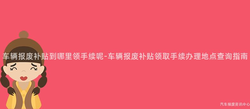 车辆报废补贴到哪里领手续呢-车辆报废补贴领取手续办理地点查询指南