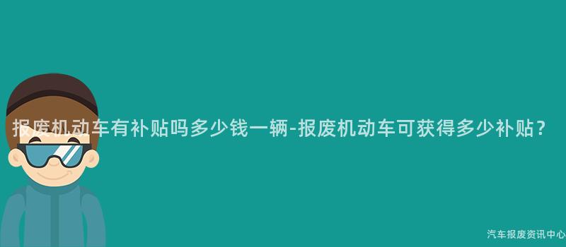报废机动车有补贴吗多少钱一辆-报废机动车可获得多少补贴？