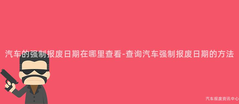 汽车的强制报废日期在哪里查看-查询汽车强制报废日期的方法