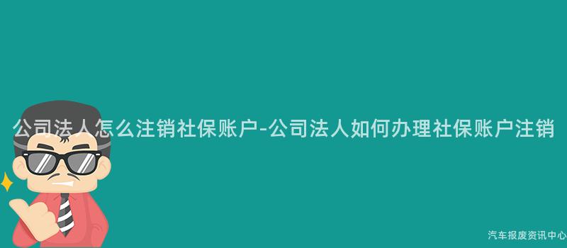 公司法人怎么注销社保账户-公司法人如何办理社保账户注销