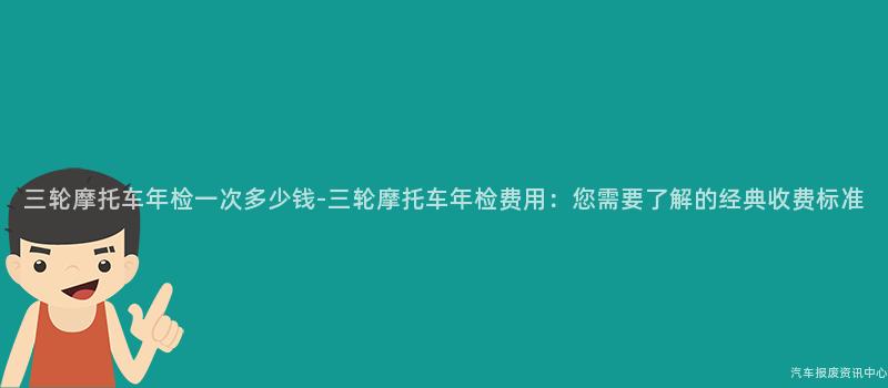 三轮摩托车年检一次多少钱-三轮摩托车年检费用：您需要了解的经典收费标准