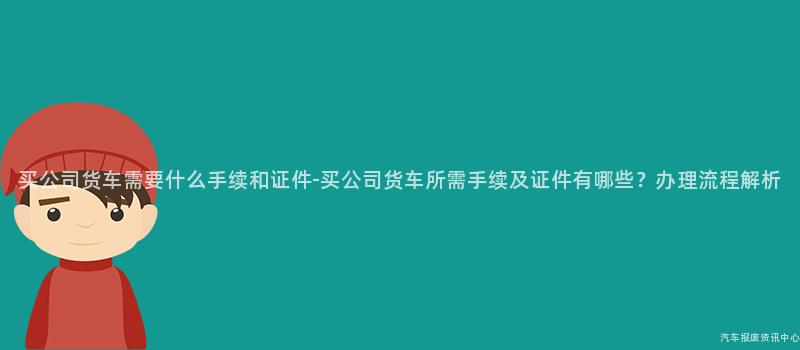 买公司货车需要什么手续和证件-买公司货车所需手续及证件有哪些？办理流程解析
