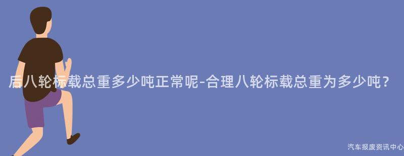 后八轮标载总重多少吨正常呢-合理八轮标载总重为多少吨？