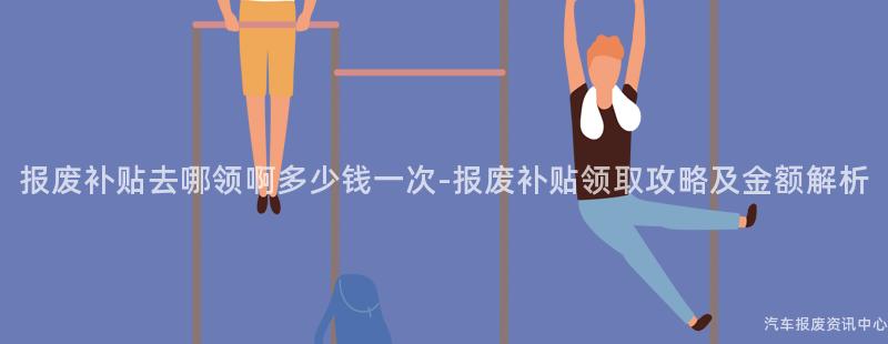 报废补贴去哪领啊多少钱一次-报废补贴领取攻略及金额解析