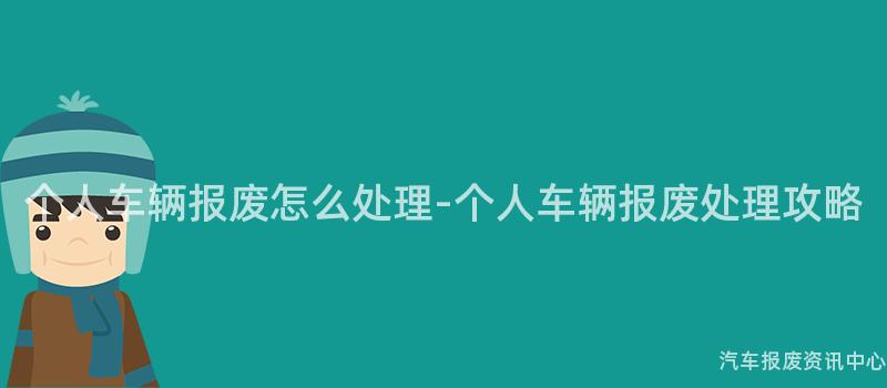 个人车辆报废怎么处理-个人车辆报废处理攻略