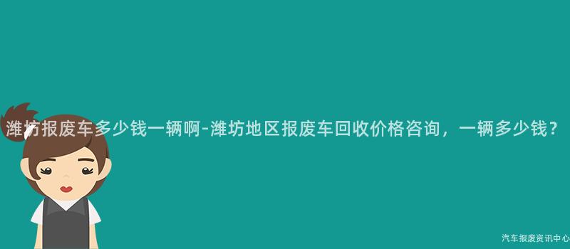 潍坊报废车多少钱一辆啊-潍坊地区报废车回收价格咨询，一辆多少钱？
