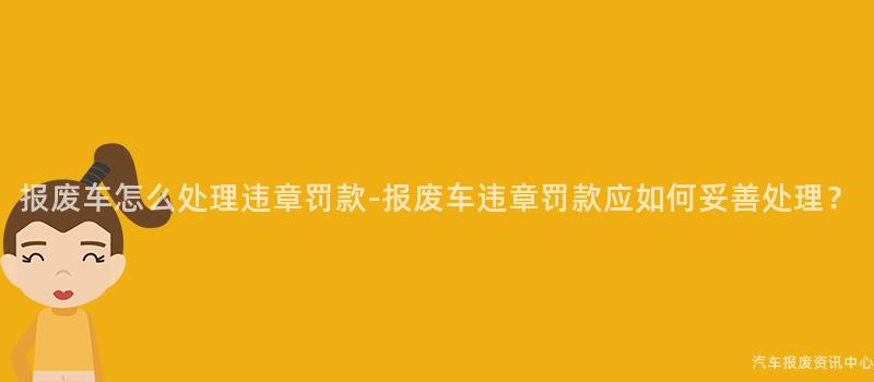 报废车怎么处理违章罚款-报废车违章罚款应如何妥善处理？
