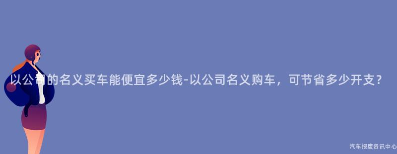 以公司的名义买车能便宜多少钱-以公司名义购车，可节省多少开支？
