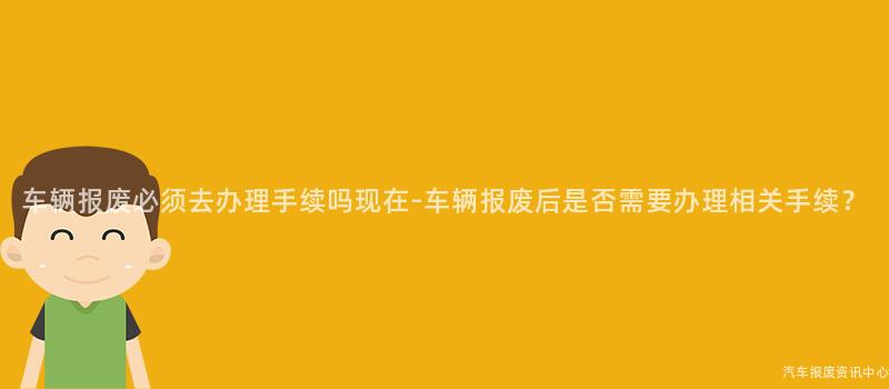 车辆报废必须去办理手续吗现在-车辆报废后是否需要办理相关手续？