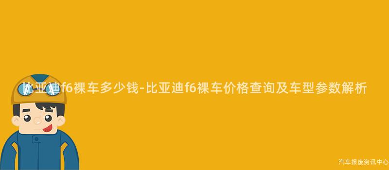 比亚迪f6裸车多少钱-比亚迪f6裸车价格查询及车型参数解析