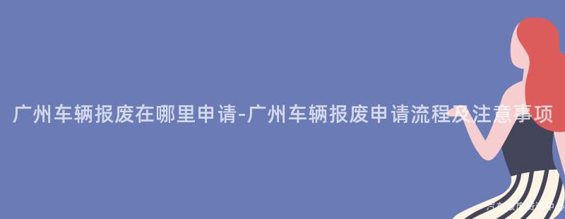 广州车辆报废在哪里申请-广州车辆报废申请流程及注意事项