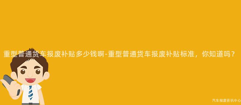重型普通货车报废补贴多少钱啊-重型普通货车报废补贴标准，你知道吗？