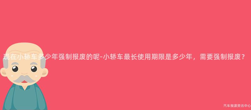 现在小轿车多少年强制报废的呢-小轿车最长使用期限是多少年，需要强制报废？