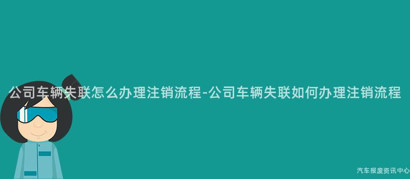 公司车辆失联怎么办理注销流程-公司车辆失联如何办理注销流程